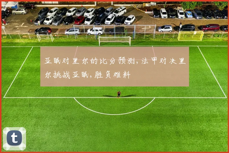 亚眠对里尔的比分预测,法甲对决里尔挑战亚眠,胜负难料