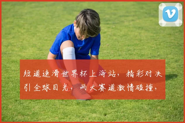 短道速滑世界杯上海站，精彩对决引全球目光，两大赛道激情碰撞，燃爆冰场