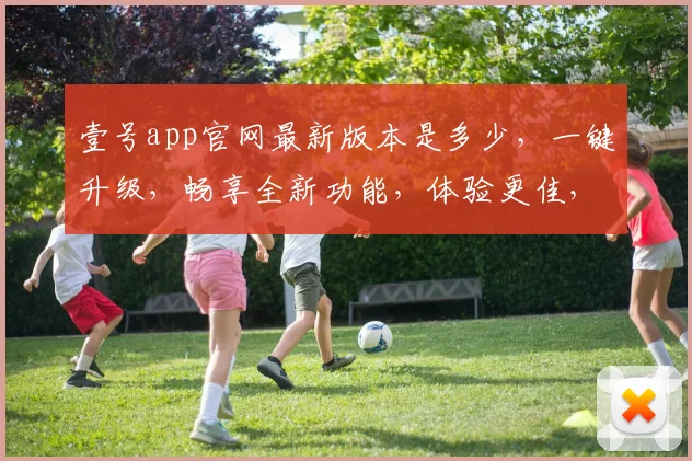 壹号app官网最新版本是多少，一键升级，畅享全新功能，体验更佳，不容错过，三重惊喜，等你来发现