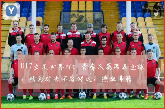 U17女足世界杯：青春风暴席卷全球，精彩对决不容错过，热血沸腾