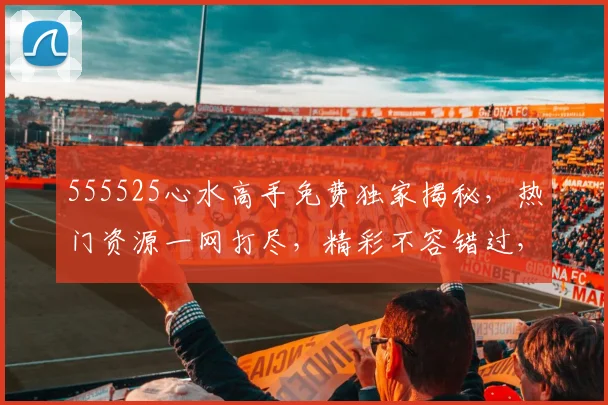 555525心水高手免费独家揭秘，热门资源一网打尽，精彩不容错过，必看三部曲，不容错过